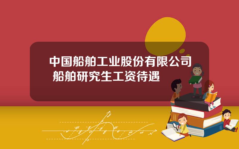 中国船舶工业股份有限公司 船舶研究生工资待遇